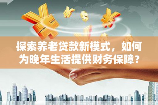 青羊探索养老贷款新模式，如何为晚年生活提供财务保障？